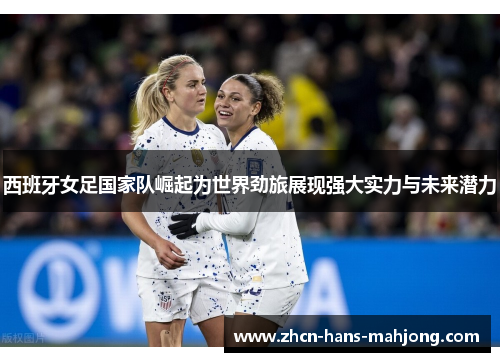 西班牙女足国家队崛起为世界劲旅展现强大实力与未来潜力