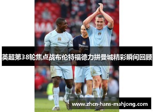 英超第38轮焦点战布伦特福德力拼曼城精彩瞬间回顾