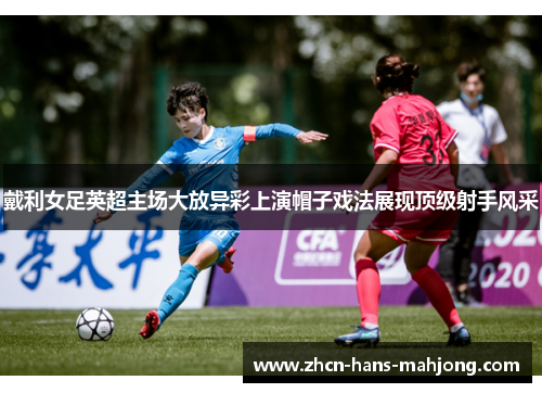 戴利女足英超主场大放异彩上演帽子戏法展现顶级射手风采