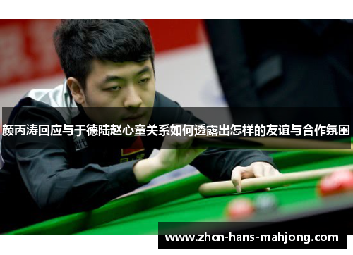 颜丙涛回应与于德陆赵心童关系如何透露出怎样的友谊与合作氛围